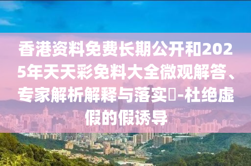 香港資料免費(fèi)長期公開和2025年天天彩免料大全微觀解答、專家解析解釋與落實(shí)?-杜絕虛假的假誘導(dǎo)